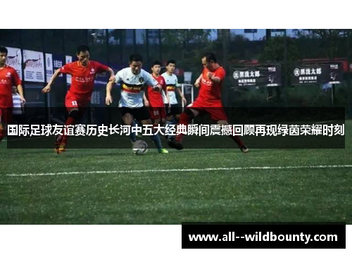 国际足球友谊赛历史长河中五大经典瞬间震撼回顾再现绿茵荣耀时刻