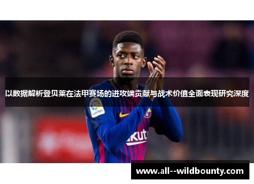以数据解析登贝莱在法甲赛场的进攻端贡献与战术价值全面表现研究深度
