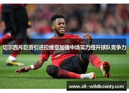 切尔西斥巨资引进拉维亚加强中场实力提升球队竞争力 切尔西斥巨资引进拉维亚加强中场实力提升球队竞争力