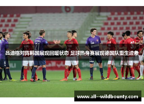吕迪格对阵韩国展现回暖状态 足球热身赛展现德国队重生迹象 吕迪格对阵韩国展现回暖状态 足球热身赛展现德国队重生迹象