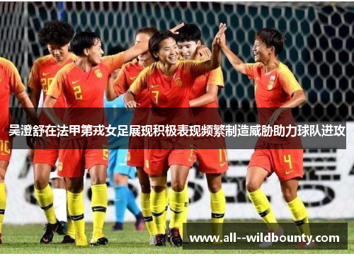 吴澄舒在法甲第戎女足展现积极表现频繁制造威胁助力球队进攻 吴澄舒在法甲第戎女足展现积极表现频繁制造威胁助力球队进攻