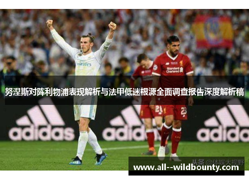 努涅斯对阵利物浦表现解析与法甲低迷根源全面调查报告深度解析稿