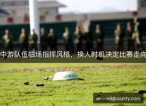 中游队伍临场指挥风格,换人时机决定比赛走向 中游队伍临场指挥风格,换人时机决定比赛走向